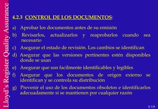 a)  Aprobar los documentos antes de su emisión b) Revisarlos, actualizarlos y reaprobarlos cuando sea  necesario c)  Asegurar el estado de revisión. Los cambios se identifican d) Asegurar que las versiones pertinentes estén disponibles donde se usan e)  Asegurar que son facilmente identificables y legibles f) Asegurar que los documentos de origen externo se identifican y se controla su distribución g)  Prevenir el uso de los documentos obsoletos e identificarlos adecuadamente si se mantienen por cualquier razón 4.2.3  CONTROL DE LOS DOCUMENTOS : S 3/8 