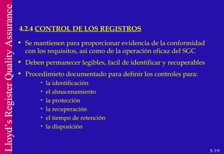 Se mantienen para proporcionar evidencia de la conformidad con los requisitos, asi como de la operación eficaz del SGC Deben permanecer legibles, facil de identificar y recuperables Procedimieto documentado para definir los controles para: la identificación el almacenamiento la protección la recuperación el tiempo de retención la disposición 4.2.4  CONTROL DE LOS REGISTROS S 3/9 