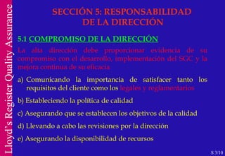 SECCIÓN 5: RESPONSABILIDAD  DE LA DIRECCIÓN 5.1  COMPROMISO DE LA DIRECCIÓN La alta dirección debe proporcionar evidencia de su compromiso con el desarrollo, implementación del SGC y la mejora continua de su eficacia a) Comunicando la importancia de satisfacer tanto los requisitos del cliente como los  legales y reglamentarios b) Estableciendo la política de calidad c) Asegurando que se establecen los objetivos de la calidad d) Llevando a cabo las revisiones por la dirección e) Asegurando la disponibilidad de recursos S 3/10 