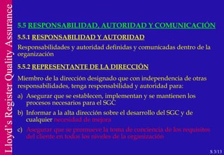 5.5.1  RESPONSABILIDAD Y AUTORIDAD Responsabilidades y autoridad definidas y comunicadas dentro de la organización 5.5.2  REPRESENTANTE DE LA DIRECCIÓN Miembro de la dirección designado que con independencia de otras responsabilidades, tenga responsabilidad y autoridad para: a)  Asegurar que se establecen, implementan y se mantienen los   procesos necesarios para el SGC b)  Informar a la alta dirección sobre el desarrollo del SGC y de  cualquier  necesidad de mejora c)  Asegurar que se promueve la toma de conciencia de los requisitos del cliente en todos los niveles de la organización 5.5  RESPONSABILIDAD, AUTORIDAD Y COMUNICACIÓN S 3/13 