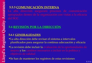 5.5.3  COMUNICACIÓN INTERNA S 3/14 La alta dirección asegurará procesos de comunicación apropiados dentro de la organización con vistas a la eficacia del SGC. 5.6  REVISIÓN POR LA DIRECCIÓN 5.6.1  GENERALIDADES La alta dirección debe revisar el sistema a intervalos  planificados para asegurar la continua adecuación y eficacia La revisión debe incluir la  evaluación de la oportunidades de   mejora  y los  cambios necesarios a incluir en la política y  objetivos de calidad Se han de mantener los registros de estas revisiones 