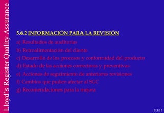 5.6.2  INFORMACIÓN PARA LA REVISIÓN a) Resultados de auditorias b) Retroalimentación del cliente c) Desarrollo de los procesos y conformidad del producto d) Estado de las acciones correctoras y preventivas e) Acciones de seguimiento de anteriores revisiones f) Cambios que puden afectar al SGC g) Recomendaciones para la mejora S 3/15 