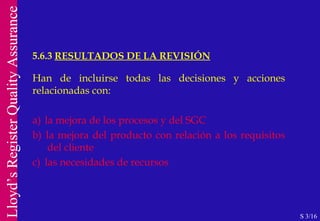 Han de incluirse todas las decisiones y acciones relacionadas con: a)  la mejora de los procesos y del SGC b)  la mejora del producto con relación a los requisitos  del cliente c)  las necesidades de recursos 5.6.3  RESULTADOS DE LA REVISIÓN S 3/16 