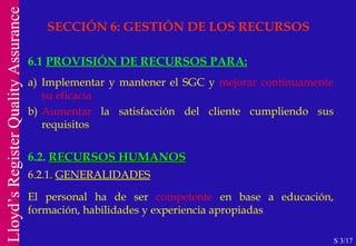 SECCIÓN 6: GESTIÓN DE LOS RECURSOS 6.1  PROVISIÓN DE RECURSOS PARA: a) Implementar y mantener el SGC y  mejorar continuamente su eficacia b) Aumentar  la satisfacción del cliente cumpliendo sus requisitos 6.2.  RECURSOS HUMANOS 6.2.1.  GENERALIDADES El personal ha de ser  competente  en base a educación, formación, habilidades y experiencia apropiadas S 3/17 