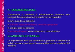 Proporcionar y mantener la infraestructura necesaria para conseguir la conformidad del producto con los requisitos.  incluye cuando sea aplicable: a)  edificios, espacio de trabajo y  servicios apropiados b) equipos para los procesos c)  servicios de apoyo  (como transporte y comunicación) 6.4  AMBIENTE DE TRABAJO La organización tiene que determinar y gestionar el ambiente de trabajo necesario para lograr la conformidad con los requisitos del producto 6.3.  INFRAESTRUCTURA S 3/19 