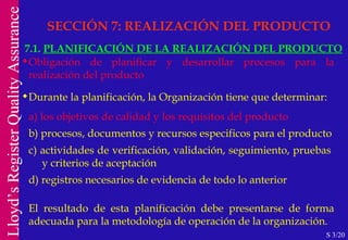 Obligación de planificar y desarrollar procesos para la realización del producto Durante la planificación, la Organización tiene que determinar: a) los objetivos de calidad y los requisitos del producto b) procesos, documentos y recursos especificos para el producto c) actividades de verificación, validación, seguimiento, pruebas  y criterios de aceptación d) registros necesarios de evidencia de todo lo anterior El resultado de esta planificación debe presentarse de forma adecuada para la metodología de operación de la organización. SECCIÓN 7: REALIZACIÓN DEL PRODUCTO 7.1.  PLANIFICACIÓN DE LA REALIZACIÓN DEL PRODUCTO S 3/20 