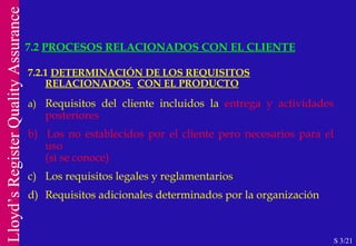 7.2.1  DETERMINACIÓN DE LOS REQUISITOS RELACIONADOS  CON EL PRODUCTO a) Requisitos del cliente incluidos la  entrega y actividades posteriores b)   Los no establecidos por el cliente pero necesarios para el uso  (si se conoce) c) Los requisitos legales y reglamentarios d)  Requisitos adicionales determinados por la organización 7.2  PROCESOS RELACIONADOS CON EL CLIENTE S 3/21 
