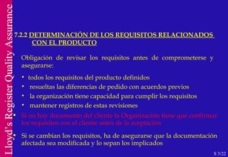 7.2.2  DETERMINACIÓN DE LOS REQUISITOS RELACIONADOS  CON EL PRODUCTO S 3/22 Obligación de revisar los requisitos antes de comprometerse y  asegurarse: todos los requisitos del producto definidos resueltas las diferencias de pedido con acuerdos previos la organización tiene capacidad para cumplir los requisitos mantener registros de estas revisiones Si no hay documento del cliente la Organización tiene que confirmar  los requisitos con el cliente antes de la aceptación Si se cambian los requisitos, ha de asegurarse que la documentación  afectada sea modificada y lo sepan los implicados 