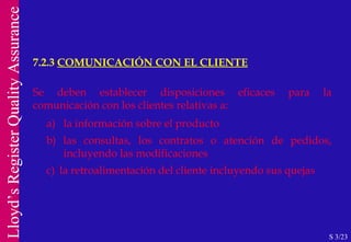 7.2.3  COMUNICACIÓN CON EL CLIENTE S 3/23 Se deben establecer disposiciones eficaces para la comunicación con los clientes relativas a: a)  la información sobre el producto b) las consultas, los contratos o atención de pedidos, incluyendo las modificaciones c)  la retroalimentación del cliente incluyendo sus quejas 