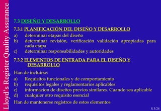 7.3  DISEÑO Y DESARROLLO S 3/24 7.3.1  PLANIFICACIÓN DEL DISEÑO Y DESARROLLO a) determinar etapas del diseño b) determinar revisión, verificación validación apropiadas para cada etapa c) determinar responsabilidades y autoridades 7.3.2  ELEMENTOS DE ENTRADA PARA EL DISEÑO Y   DESARROLLO Han de incluirse: a) Requisitos funcionales y de comportamiento b) requisitos legales y reglamentarios aplicables c) informacion de diseños previos similares. Cuando sea aplicable d) cualquier otro requisito esencial Han de mantenerse registros de estos elementos 
