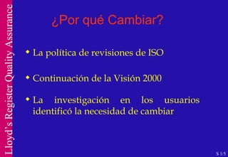 ¿Por qué Cambiar? La política de revisiones de ISO  Continuación de la Visión 2000 La investigación en los usuarios identificó la necesidad de cambiar S 1/5 