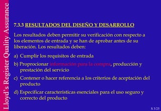 7.3.3  RESULTADOS DEL DISEÑO Y DESARROLLO S 3/25 Los resultados deben permitir su verificación con respecto a los elementos de entrada y se han de aprobar antes de su liberación. Los resultados deben: a)  Cumplir los requisitos de entrada b) Proprocionar  información para la compra , producción y  prestación del servicio c)  Contener o hacer referencia a los criterios de aceptación del producto d) Especificar caracteristicas esenciales para el uso seguro y  correcto del producto 