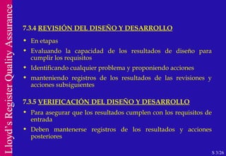 7.3.4  REVISIÓN DEL DISEÑO Y DESARROLLO S 3/26 En etapas Evaluando la capacidad de los resultados de diseño para cumplir los requisitos Identificando cualquier problema y proponiendo acciones manteniendo registros de los resultados de las revisiones y acciones subsiguientes 7.3.5  VERIFICACIÓN DEL DISEÑO Y DESARROLLO Para asegurar que los resultados cumplen con los requisitos de entrada Deben mantenerse registros de los resultados y acciones posteriores 