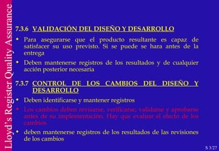 7.3.6  VALIDACIÓN DEL DISEÑO Y DESARROLLO S 3/27 Para asegurarse que el producto resultante es capaz de satisfacer su uso previsto. Si se puede se hara antes de la entrega Deben mantenerse registros de los resultados y de cualquier acción posterior necesaria 7.3.7 CONTROL DE LOS CAMBIOS DEL DISEÑO Y DESARROLLO Deben identificarse y mantener registros Los cambios deben revisarse, verificarse, validarse y aprobarse antes de su implementación. Hay que evaluar el efecto de los cambios deben mantenerse registros de los resultados de las revisiones de los cambios 
