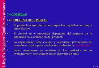 7.4  COMPRAS S 3/28 7.4.1  PROCESO DE COMPRAS El producto adquirido ha de cumplir los requisitos de compra especificados El control en el proveedor dependera del impacto de lo adquirido en la realización del producto La organización debe evaluar y seleccionar proveedores de acuerdo a criterios para la selección, evaluación y  reevaluación deben mantenerse los registros de los resultados de las evaluaciones y de cualquier acción derivada de estas 