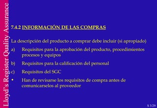 7.4.2  INFORMACIÓN DE LAS COMPRAS S 3/29 La descripción del producto a comprar debe incluir (si apropiado) a) Requisitos para la aprobación del producto, procedimientos procesos y equipos b) Requisitos para la calificación del personal c) Requisitos del SGC Han de revisarse los requisitos de compra antes de comunicarselos al proveedor 