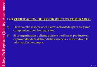 7.4.3  VERIFICACIÓN DE LOS PRODUCTOS COMPRADOS S 3/30 a) Llevar a cabo inspecciones u otras actividades para asegurar cumplimiento con los requisitos. b) Si la organización o cliente quisiera verificar el producto en el proveedor debe definir dicha exigencia y el método en la información de compra. 