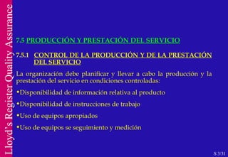 7.5  PRODUCCIÓN Y PRESTACIÓN DEL SERVICIO S 3/31 7.5.1  CONTROL DE LA PRODUCCIÓN Y DE LA PRESTACIÓN  DEL SERVICIO La organización debe planificar y llevar a cabo la producción y la prestación del servicio en condiciones controladas: Disponibilidad de información relativa al producto Disponibilidad de instrucciones de trabajo Uso de equipos apropiados Uso de equipos se seguimiento y medición 