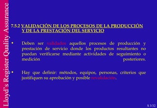 7.5.2  VALIDACIÓN DE LOS PROCESOS DE LA PRODUCCIÓN Y DE LA PRESTACIÓN DEL SERVICIO S 3/32 Deben ser  validados  aquellos procesos de producción y prestación de servicio donde los productos resultantes no puedan verificarse mediante actividades de seguimiento o medición posteriores. Hay que definir: métodos, equipos, personas, criterios que justifiquen su aprobación y posible  revalidación . 