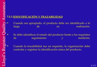 7.5.3  IDENTIFICACIÓN Y TRAZABILIDAD S 3/33 Cuando sea apropiado, el producto debe ser identificado a lo largo de su realización. Se debe identificar el estado del producto frente a los requisitos de seguimiento y medición. Cuando la trazabilidad sea un requisito, la organización debe controlar y registrar la identificación única del producto. 