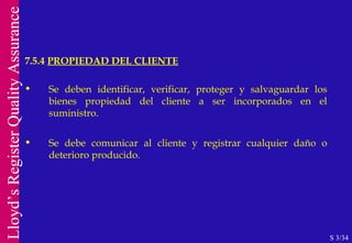 7.5.4  PROPIEDAD DEL CLIENTE S 3/34 Se deben identificar, verificar, proteger y salvaguardar los bienes propiedad del cliente a ser incorporados en el suministro. Se debe comunicar al cliente y registrar cualquier daño o deterioro producido. 