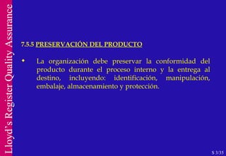 7.5.5  PRESERVACIÓN DEL PRODUCTO S 3/35 La organización debe preservar la conformidad del producto durante el proceso interno y la entrega al destino, incluyendo: identificación, manipulación, embalaje, almacenamiento y protección. 