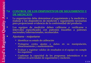 7.6 CONTROL DE LOS DISPOSITIVOS DE SEGUIMIENTO Y DE MEDICIÓN S 3/36 La organización debe determinar el seguimiento y la medición a realizar y los dispositivos de medición y seguimiento necesarios para proporcionar evidencia de la conformidad del producto. Los equipos de medición deben calibrarse o verificarse a intervalos especificados con patrones trazables a patrones nacionales/internacionales, reconocidos. Ajustarse - reajustarse Identificar su estado de calibración Protegerse contra ajustes o daños en su manipulación, almacenamiento y mantenimiento. Evaluar y registrar validez de resultados si el equipo no cumple los requisitos. Confirmar la capacidad de los programas informáticos si se utilizan en actividades de seguimiento y medición. 