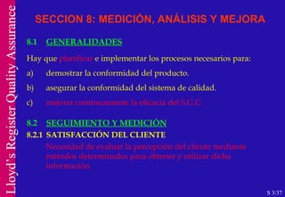 8.1 GENERALIDADES Hay que  planificar  e implementar los procesos necesarios para: a) demostrar la conformidad del producto. b) asegurar la conformidad del sistema de calidad. c) mejorar continuamente la eficacia del S.G.C. SECCION 8: MEDICIÓN, ANÁLISIS Y MEJORA S 3/37 8.2 SEGUIMIENTO Y MEDICIÓN   8.2.1 SATISFACCIÓN DEL CLIENTE Necesidad de evaluar la percepción del cliente mediante métodos determinados para obtener y utilizar dicha información. 