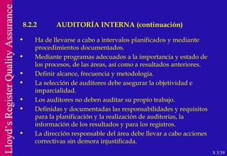 Ha de llevarse a cabo a intervalos planificados y mediante procedimientos documentados. Mediante programas adecuados a la importancia y estado de los procesos, de las áreas, así como a resultados anteriores. Definir alcance, frecuencia y metodología. La selección de auditores debe asegurar la objetividad e imparcialidad. Los auditores no deben auditar su propio trabajo. Definidas y documentadas las responsabilidades y requisitos para la planificación y la realización de auditorías, la información de los resultados y para los registros. La dirección responsable del área debe llevar a cabo acciones correctivas sin demora injustificada. S 3/39 8.2.2 AUDITORÍA INTERNA (continuación) 