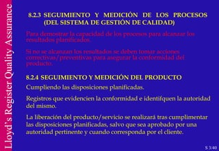 8.2.3 SEGUIMIENTO Y MEDICIÓN DE LOS PROCESOS    (DEL SISTEMA DE GESTIÓN DE CALIDAD) S 3/40 Para demostrar la capacidad de los procesos para alcanzar los resultados planificados. Si no se alcanzan los resultados se deben tomar acciones correctivas/preventivas para asegurar la   conformidad del producto. 8.2.4 SEGUIMIENTO Y MEDICIÓN DEL PRODUCTO Cumpliendo las disposiciones planificadas. Registros que evidencien la conformidad e identifquen la autoridad del mismo. La liberación del producto/servicio se realizará tras cumplimentar las disposiciones planificadas, salvo que sea aprobado por una autoridad pertinente y cuando corresponda por el cliente. 
