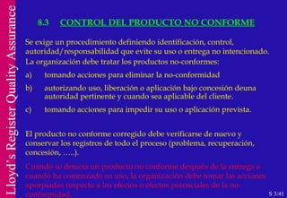 8.3 CONTROL DEL PRODUCTO NO CONFORME S 3/41 Se exige un procedimiento definiendo identificación, control, autoridad/responsabilidad  que evite su uso o entrega no intencionado. La organización debe tratar los productos no-conformes: a) tomando acciones para eliminar la no-conformidad b) autorizando uso, liberación o aplicación bajo concesión deuna  autoridad pertinente y cuando sea aplicable del cliente. c) tomando acciones para impedir su uso o aplicación prevista. El producto no conforme corregido debe verificarse de nuevo y conservar los registros de todo el proceso (problema, recuperación, concesión, …..). Cuando se detecta un producto no conforme después de la entrega o cuando ha comenzado su uso, la organización debe tomar las acciones aporpiadas respecto a los efectos o efectos potenciales de la no-conformidad. 