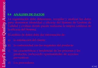 8.4 ANÁLISIS DE DATOS S 3/42 La organización debe determinar, recopilar y analizar los datos para demostrar idoneidad y eficacia del Sistema de Gestión de Calidad y evaluar donde puede realizarse la mejora continua de la eficacia del Sistema. El análisis de datos debe dar información de: a) la satisfacción del cliente b) la conformidad con los requisitos del producto c) las características y tendencias de los procesos y los  productos, incluyendo oportunidades de acciones  preventivas. d) Los proveedores. 