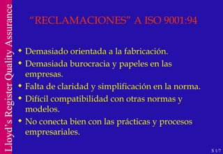 “ RECLAMACIONES” A ISO 9001:94 Demasiado orientada a la fabricación. Demasiada burocracia y papeles en las empresas. Falta de claridad y simplificación en la norma. Difícil compatibilidad con otras normas y modelos. No conecta bien con las prácticas y procesos empresariales. S 1/7 