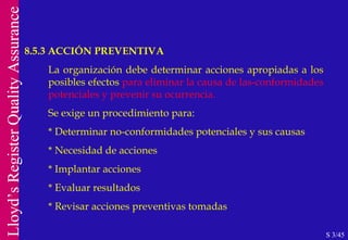 8.5.3 ACCIÓN PREVENTIVA S 3/45 La organización debe determinar acciones apropiadas a los posibles efectos  para eliminar la causa de las-conformidades potenciales y prevenir su ocurrencia. Se exige un procedimiento para: * Determinar no-conformidades potenciales y sus causas * Necesidad de acciones * Implantar acciones * Evaluar resultados * Revisar acciones preventivas tomadas 