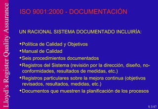 ISO 9001:2000 - DOCUMENTACIÓN UN RACIONAL SISTEMA DOCUMENTADO INCLUIRÍA: Política de Calidad y Objetivos Manual de Calidad Seis procedimientos documentados Registros del Sistema (revisión por la dirección, diseño, no-  conformidades, resultados de medidas, etc.) Registros particulares sobre la mejora continua (objetivos  revisados, resultados, medidas, etc.) Documentos que muestren la planificación de los procesos S 3/47 