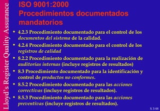 ISO 9001:2000 Procedimientos documentados mandatorios 4.2.3 Procedimiento documentado para el control de los  documentos del sistema  de la calidad. 4.2.4 Procedimiento documentado para el control de los  registros de calidad 8.2.2 Procedimiento documentado para la realización de  auditorías internas  (incluye registros de resultados) 8.3 Procedimiento documentado para la identificación y control de  productos no conformes . 8.5.2 Procedimiento documentado para las  acciones correctivas  (incluye registros de resultados). 8.5.3 Procedimiento documentado para las  acciones preventivas  (incluye registros de resultados). S 3/48 