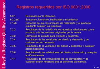 Registros requeridos por ISO 9001:2000 5.6.1 Revisiones por la Dirección. 6.2.2.(e) Educación, formación, habilidades y experiencia. 7.1(d) Evidencia de que los procesos de realización y el producto  resultante cumplen los requisitos. 7.2.2 Resultados de la revisión de los requisitos relacionados con el  producto y de las acciones originadas por la misma. 7.3.2 Elementos de entrada para el diseño y desarrollo. 7.3.4 Resultados de las revisiones del diseño y desarrollo y de  cualquier acción necesaria. 7.3.5 Resultados de la verifiación del diseño y desarrollo y cualquier  acción necesaria. 7.3.6 Resultados de las validaciones del diseño y desarrollo y cualquier  acción necesaria. 7.4.1 Resultados de las evaluaciones de los proveedores y de  cualquier acción necesaria que se derive de las mismas.  S 3/49 