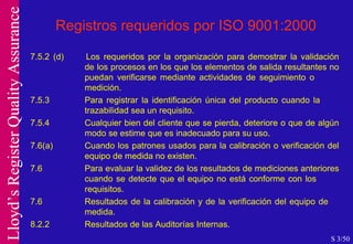 Registros requeridos por ISO 9001:2000 7.5.2 (d) Los requeridos por la organización para demostrar la validación  de los procesos en los que los elementos de salida resultantes no  puedan verificarse mediante actividades de seguimiento o  medición. 7.5.3 Para registrar la identificación única del producto cuando la trazabilidad sea un requisito. 7.5.4 Cualquier bien del cliente que se pierda, deteriore o que de algún  modo se estime que es inadecuado para su uso. 7.6(a) Cuando los patrones usados para la calibración o verificación del  equipo de medida no existen. 7.6 Para evaluar la validez de los resultados de mediciones anteriores  cuando se detecte que el equipo no está conforme con los  requisitos. 7.6 Resultados de la calibración y de la verificación del equipo de  medida. 8.2.2 Resultados de las Auditorías Internas. S 3/50 