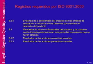 Registros requeridos por ISO 9001:2000 8.2.4 Evidencia de la conformidad del producto con los criterios de  aceptación e indicación de las personas que autorizan el  despacho del producto. 8.3 Naturaleza de las no conformidades del producto y de cualquier  acción tomada posteriormente, incluyendo las concesiones que se  hayan obtenido. 8.5.2 Resultados de las acciones correctivas tomadas. 8.5.3 Resultados de las acciones preventivas tomadas. S 3/51 