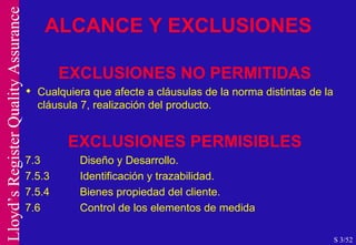 EXCLUSIONES NO PERMITIDAS Cualquiera que afecte a cláusulas de la norma distintas de la cláusula 7, realización del producto.  EXCLUSIONES PERMISIBLES 7.3 Diseño y Desarrollo. 7.5.3 Identificación y trazabilidad. 7.5.4 Bienes propiedad del cliente. 7.6 Control de los elementos de medida ALCANCE Y EXCLUSIONES S 3/52 
