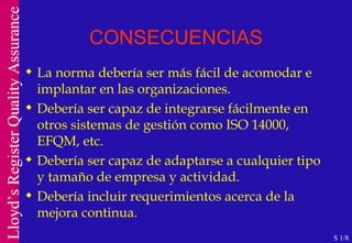 CONSECUENCIAS La norma debería ser más fácil de acomodar e implantar en las organizaciones. Debería ser capaz de integrarse fácilmente en otros sistemas de gestión como ISO 14000, EFQM, etc. Debería ser capaz de adaptarse a cualquier tipo y tamaño de empresa y actividad. Debería incluir requerimientos acerca de la mejora continua. S 1/8 