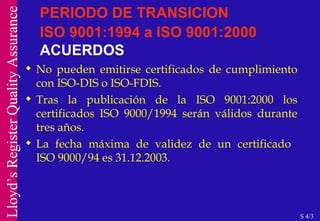PERIODO DE TRANSICION ISO 9001:1994 a ISO 9001:2000   ACUERDOS No pueden emitirse certificados de cumplimiento con ISO-DIS o ISO-FDIS. Tras la publicación de la ISO 9001:2000 los certificados ISO 9000/1994 serán válidos durante tres años.  La fecha máxima de validez de un certificado  ISO 9000/94 es 31.12.2003. S 4/3 
