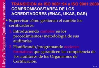 TRANSICION de ISO 9001:94 a ISO 9001:2000  COMPROMISOS/TAREA DE LOS ACREDITADORES (ENAC, UKAS, DAR) Supervisar cómo gestionan el cambio los certificadores: 1.  Introduciendo  cambios  en los  procedimientos/metodología de sus  auditorías 2.  Planificando/programando  acciones formativas  que garanticen las competencia de  los auditores de los Organismos de Certificación. S 4/4 