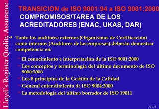COMPROMISOS/TAREA DE LOS ACREDITADORES (ENAC, UKAS, DAR) Tanto los auditores externos (Organismos de Certificación) como internos (Auditores de las empresas) deberán demostrar competencia en: El conocimiento e interpretación de la ISO 9001:2000 Los conceptos y terminología del último documento de ISO 9000:2000 Los 8 principios de la Gestión de la Calidad General entendimiento de ISO 9004:2000 La metodología del último borrador de ISO 19011 TRANSICION de ISO 9001:94 a ISO 9001:2000 S 4/5 