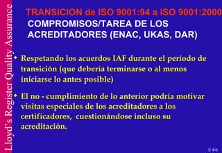 COMPROMISOS/TAREA DE LOS ACREDITADORES (ENAC, UKAS, DAR) Respetando los acuerdos IAF durante el período de transición (que debería terminarse o al menos iniciarse lo antes posible) El no - cumplimiento de lo anterior podría motivar visitas especiales de los acreditadores a los certificadores,  cuestionándose incluso su acreditación. TRANSICION de ISO 9001:94 a ISO 9001:2000 S 4/6 