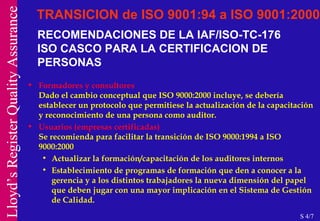 RECOMENDACIONES DE LA IAF/ISO-TC-176 ISO CASCO PARA LA CERTIFICACION DE PERSONAS Formadores y consultores Dado el cambio conceptual que ISO 9000:2000 incluye, se debería establecer un protocolo que permitiese la actualización de la capacitación y reconocimiento de una persona como auditor. Usuarios (empresas certificadas) Se recomienda para facilitar la transición de ISO 9000:1994 a ISO 9000:2000 Actualizar la formación/capacitación de los auditores internos Establecimiento de programas de formación que den a conocer a la gerencia y a los distintos trabajadores la nueva dimensión del papel que deben jugar con una mayor implicación en el Sistema de Gestión de Calidad.  TRANSICION de ISO 9001:94 a ISO 9001:2000 S 4/7 