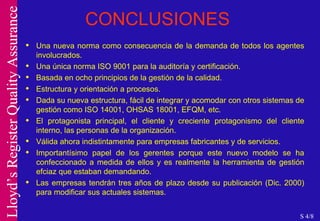 CONCLUSIONES Una nueva norma como consecuencia de la demanda de todos los agentes involucrados. Una única norma ISO 9001 para la auditoría y certificación. Basada en ocho principios de la gestión de la calidad. Estructura y orientación a procesos. Dada su nueva estructura, fácil de integrar y acomodar con otros sistemas de gestión como ISO 14001, OHSAS 18001, EFQM, etc. El protagonista principal, el cliente y creciente protagonismo del cliente interno, las personas de la organización. Válida ahora indistintamente para empresas fabricantes y de servicios. Importantísimo papel de los gerentes porque este nuevo modelo se ha confeccionado a medida de ellos y es realmente la herramienta de gestión efciaz que estaban demandando. Las empresas tendrán tres años de plazo desde su publicación (Dic. 2000) para modificar sus actuales sistemas. S 4/8 