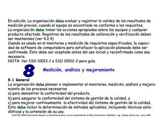 En adición, La organización  debe  evaluar y registrar la validez de los resultados de  medición previos, cuando el equipo es encontrado no conforme a los requisitos. La organización  debe  tomar las acciones apropiadas sobre los equipos y cualquier  producto afectado. Registros de los resultados de calibración y verificación deben ser mantenidos (ver 4.2.4) Cuando es usado en el monitoreo y medición de requisitos especificados, la capaci- dad de software de computadora para satisfacer la aplicación planeada debe ser  confirmada. Esto debe ser aceptado antes del uso inicial y reconfirmado como sea necesario. NOTA: Ver ISO 10012-1 e ISO 10012-2 para guía. Medición, análisis y mejoramiento 8.1 General La organización  debe  planear e implementar el monitoreo, medición, análisis y  mejora- miento   de los procesos necesarios a) para  demostrar  la conformidad del producto, 8 b) para  asegurar la conformidad del sistema de gestión de la calidad, y c)  para mejorar continuamente  la efectividad del sistema de gestión de la calidad . Esto  debe  incluir la determinación de métodos aplicables, incluyendo técnicas esta- dísticas y la extensión de su uso. 