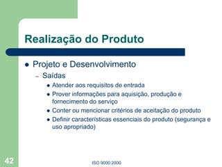 ISO 9000:2000
42
Realização do Produto
 Projeto e Desenvolvimento
– Saídas
 Atender aos requisitos de entrada
 Prover informações para aquisição, produção e
fornecimento do serviço
 Conter ou mencionar critérios de aceitação do produto
 Definir características essenciais do produto (segurança e
uso apropriado)
 