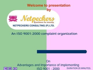 Welcome to presentation
by
OnOnOnOn
Advantages and Importance of implementingAdvantages and Importance of implementingAdvantages and Importance of implementingAdvantages and Importance of implementing
ISO 9001 : 2000ISO 9001 : 2000ISO 9001 : 2000ISO 9001 : 2000
An ISO 9001:2000 complaint organization
NETPECKERS CONSULTING (P) LTD.
DURATION 25 MINUTES.
 